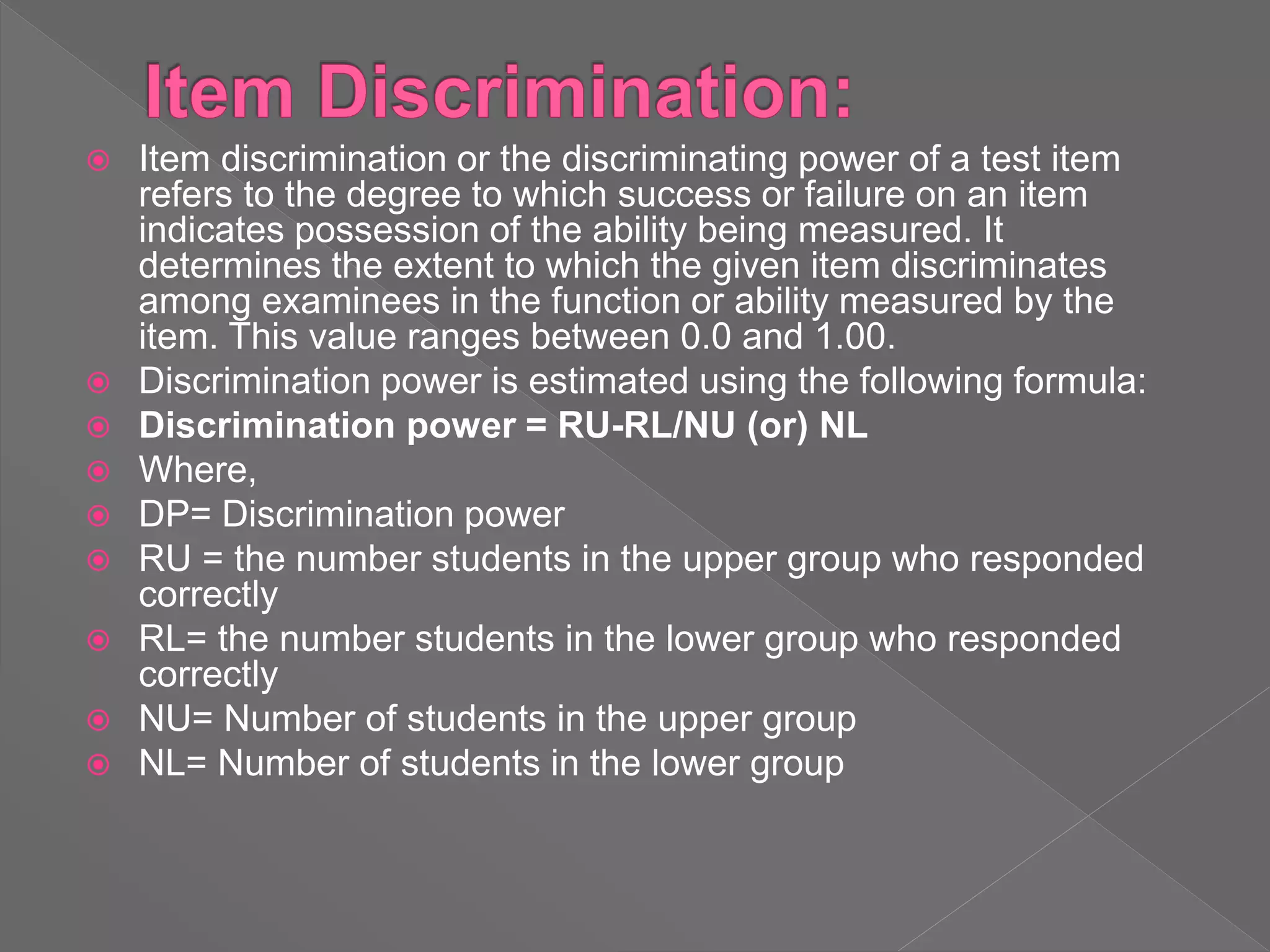  Item discrimination or the discriminating power of a test item
refers to the degree to which success or failure on an item
indicates possession of the ability being measured. It
determines the extent to which the given item discriminates
among examinees in the function or ability measured by the
item. This value ranges between 0.0 and 1.00.
 Discrimination power is estimated using the following formula:
 Discrimination power = RU-RL/NU (or) NL
 Where,
 DP= Discrimination power
 RU = the number students in the upper group who responded
correctly
 RL= the number students in the lower group who responded
correctly
 NU= Number of students in the upper group
 NL= Number of students in the lower group
 
