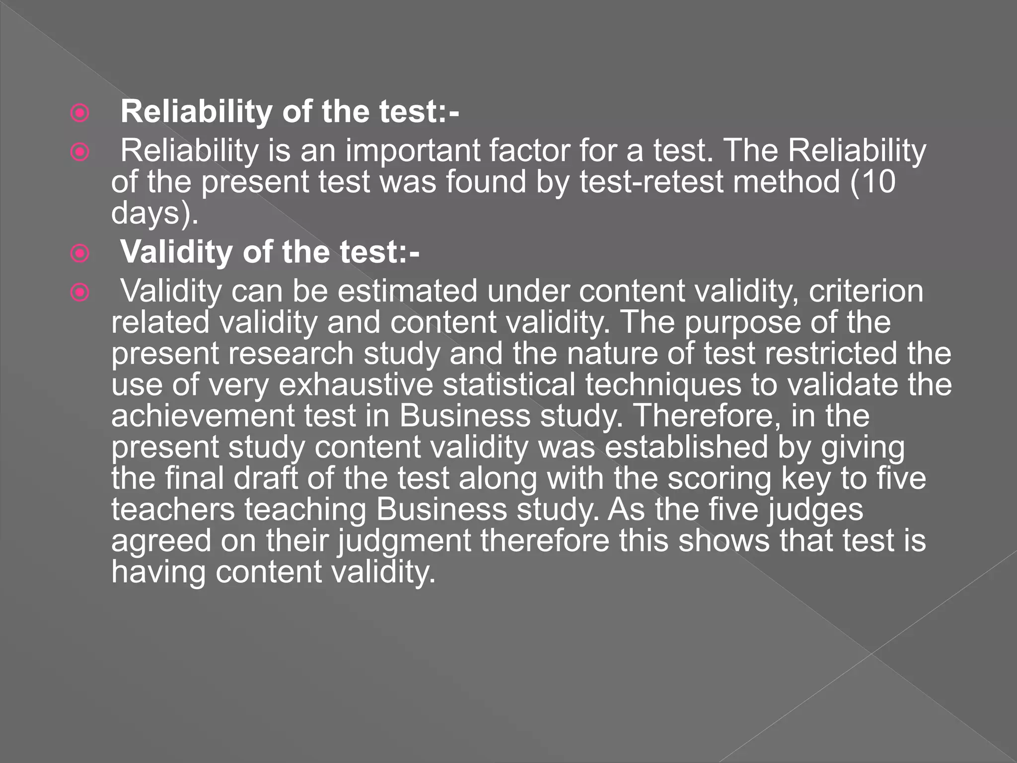  Reliability of the test:-
 Reliability is an important factor for a test. The Reliability
of the present test was found by test-retest method (10
days).
 Validity of the test:-
 Validity can be estimated under content validity, criterion
related validity and content validity. The purpose of the
present research study and the nature of test restricted the
use of very exhaustive statistical techniques to validate the
achievement test in Business study. Therefore, in the
present study content validity was established by giving
the final draft of the test along with the scoring key to five
teachers teaching Business study. As the five judges
agreed on their judgment therefore this shows that test is
having content validity.
 