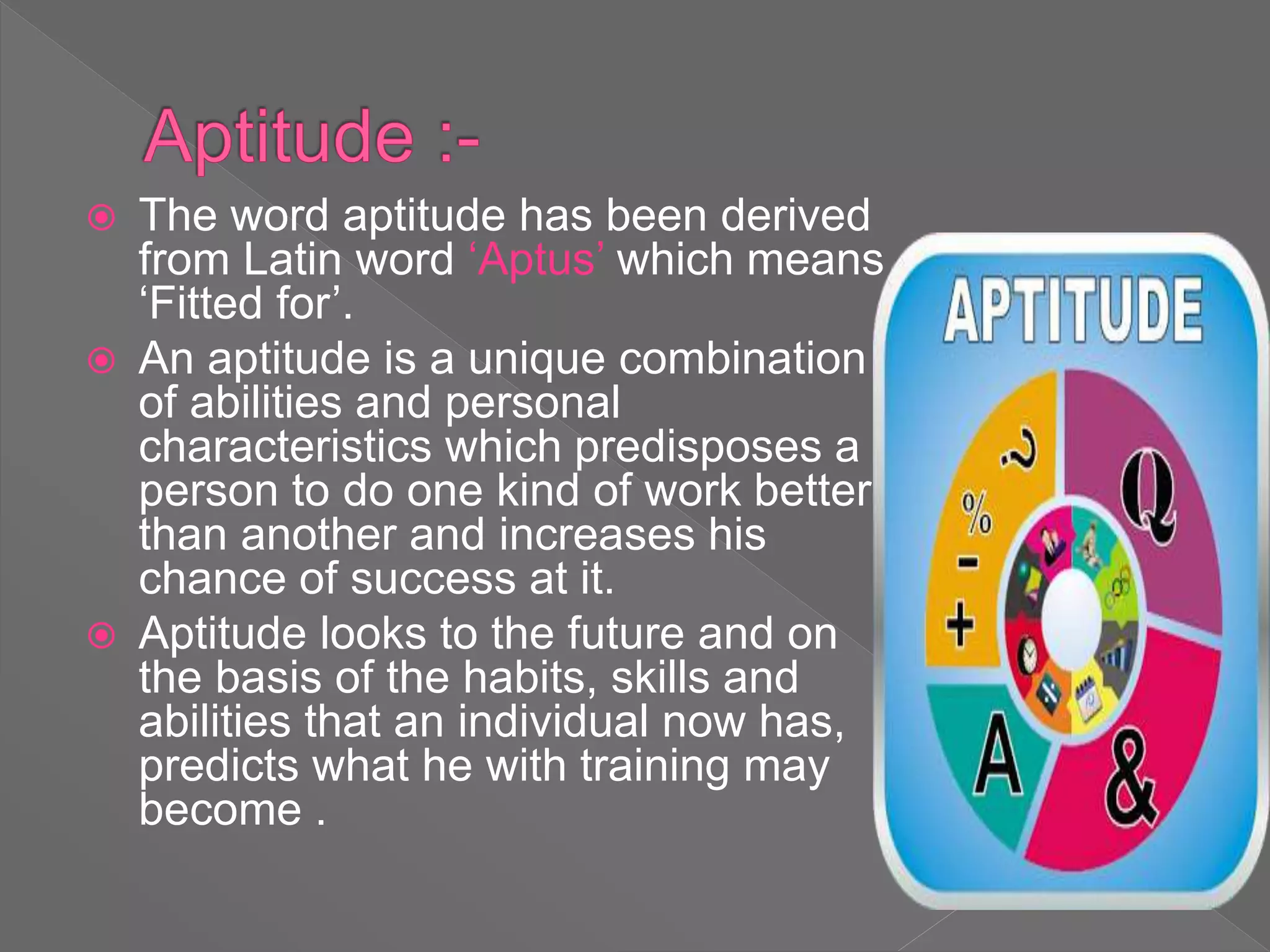  The word aptitude has been derived
from Latin word ‘Aptus’ which means
‘Fitted for’.
 An aptitude is a unique combination
of abilities and personal
characteristics which predisposes a
person to do one kind of work better
than another and increases his
chance of success at it.
 Aptitude looks to the future and on
the basis of the habits, skills and
abilities that an individual now has,
predicts what he with training may
become .
 