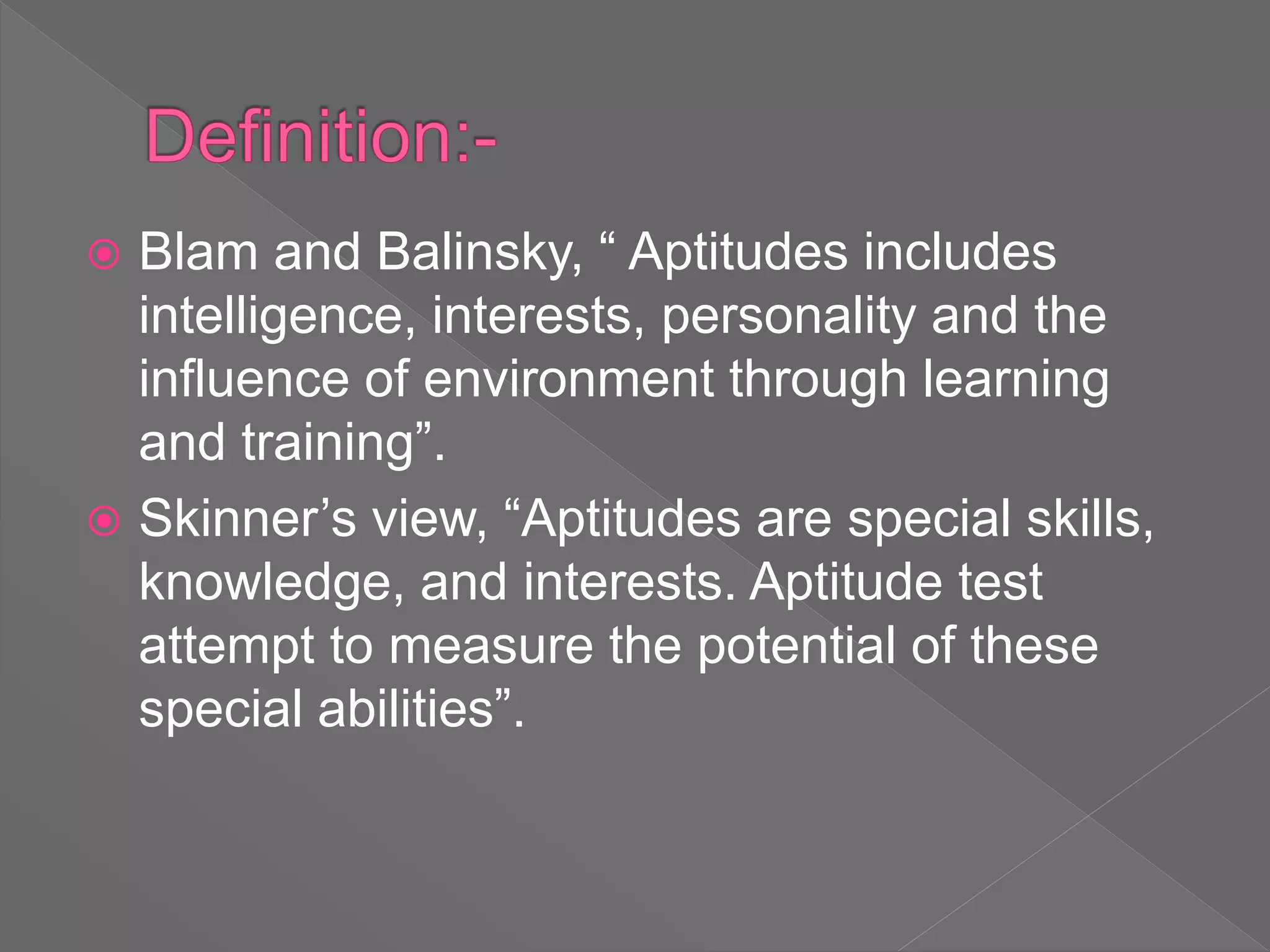  Blam and Balinsky, “ Aptitudes includes
intelligence, interests, personality and the
influence of environment through learning
and training”.
 Skinner’s view, “Aptitudes are special skills,
knowledge, and interests. Aptitude test
attempt to measure the potential of these
special abilities”.
 