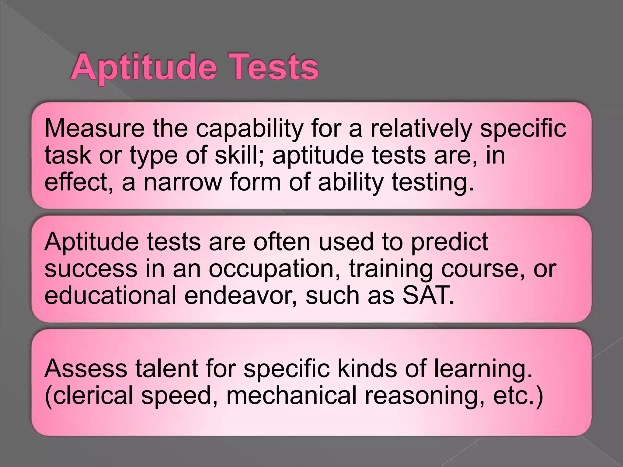 Measure the capability for a relatively specific
task or type of skill; aptitude tests are, in
effect, a narrow form of ability testing.
Aptitude tests are often used to predict
success in an occupation, training course, or
educational endeavor, such as SAT.
Assess talent for specific kinds of learning.
(clerical speed, mechanical reasoning, etc.)
 