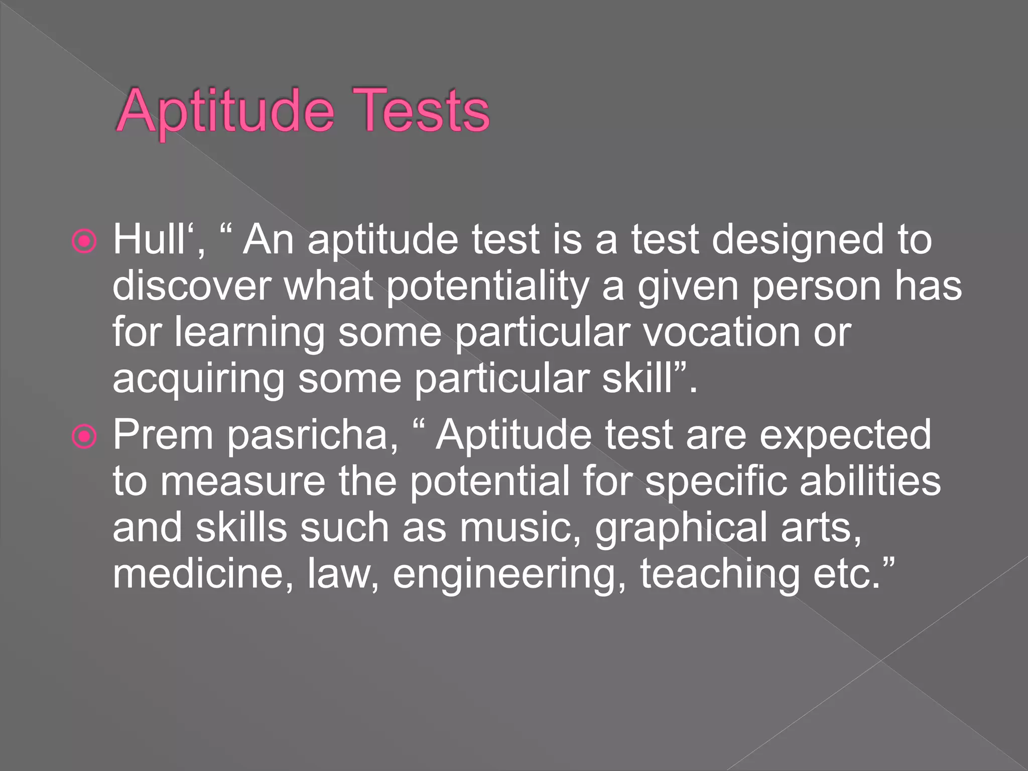  Hull‘, “ An aptitude test is a test designed to
discover what potentiality a given person has
for learning some particular vocation or
acquiring some particular skill”.
 Prem pasricha, “ Aptitude test are expected
to measure the potential for specific abilities
and skills such as music, graphical arts,
medicine, law, engineering, teaching etc.”
 