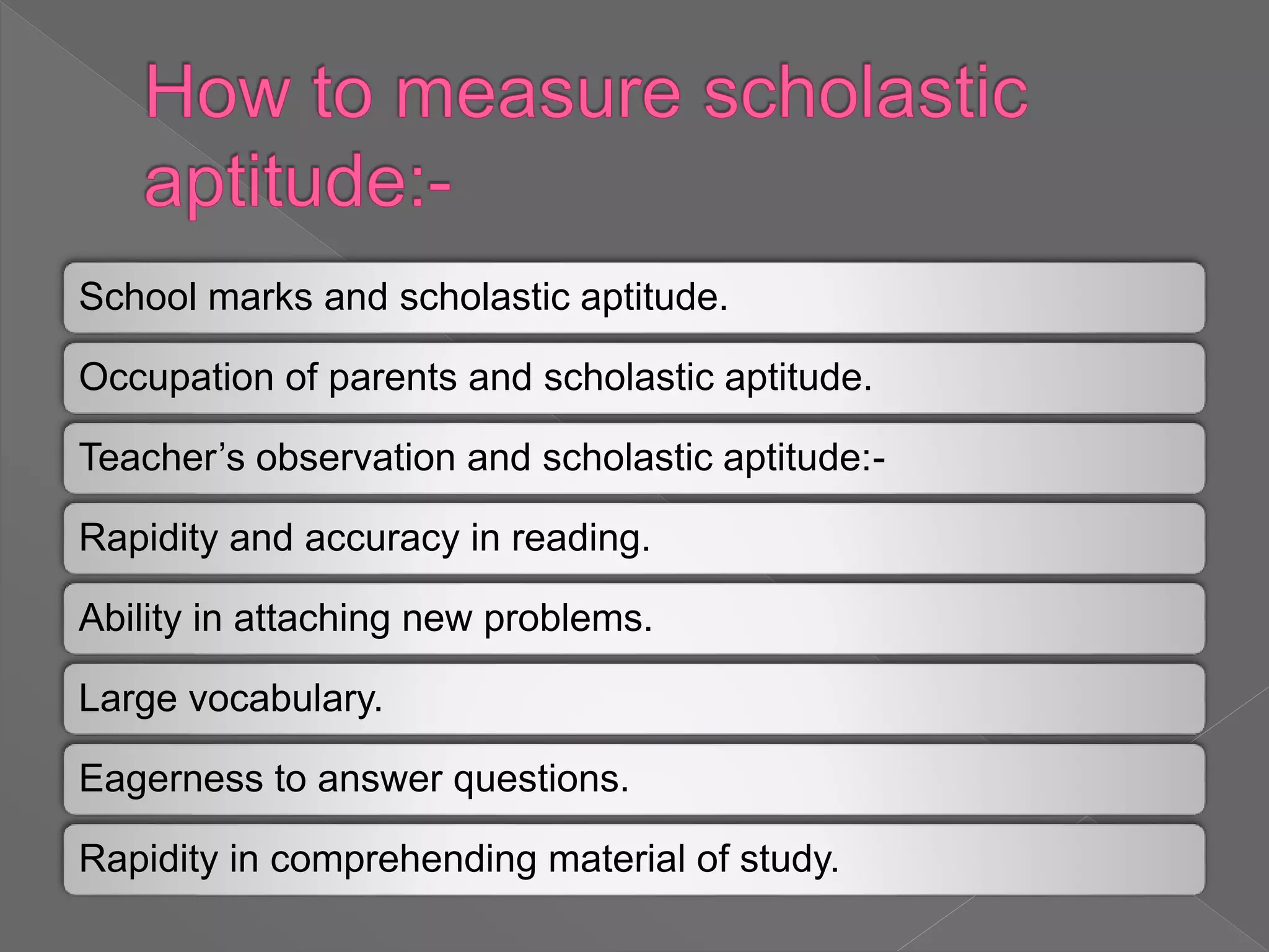 School marks and scholastic aptitude.
Occupation of parents and scholastic aptitude.
Teacher’s observation and scholastic aptitude:-
Rapidity and accuracy in reading.
Ability in attaching new problems.
Large vocabulary.
Eagerness to answer questions.
Rapidity in comprehending material of study.
 