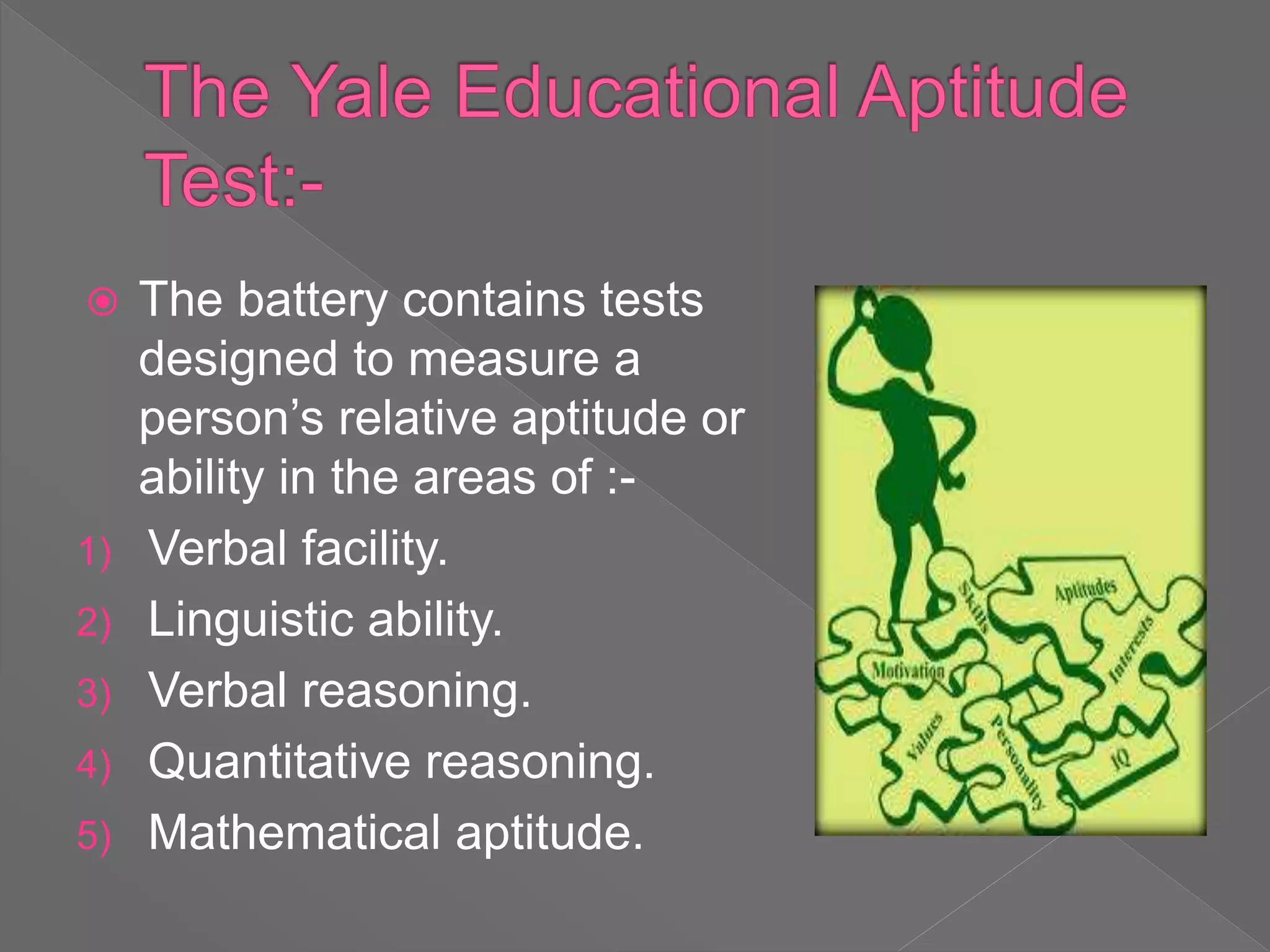  The battery contains tests
designed to measure a
person’s relative aptitude or
ability in the areas of :-
1) Verbal facility.
2) Linguistic ability.
3) Verbal reasoning.
4) Quantitative reasoning.
5) Mathematical aptitude.
 