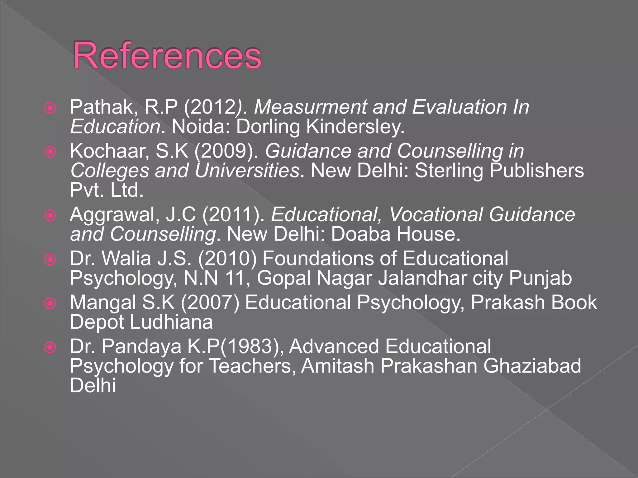  Pathak, R.P (2012). Measurment and Evaluation In
Education. Noida: Dorling Kindersley.
 Kochaar, S.K (2009). Guidance and Counselling in
Colleges and Universities. New Delhi: Sterling Publishers
Pvt. Ltd.
 Aggrawal, J.C (2011). Educational, Vocational Guidance
and Counselling. New Delhi: Doaba House.
 Dr. Walia J.S. (2010) Foundations of Educational
Psychology, N.N 11, Gopal Nagar Jalandhar city Punjab
 Mangal S.K (2007) Educational Psychology, Prakash Book
Depot Ludhiana
 Dr. Pandaya K.P(1983), Advanced Educational
Psychology for Teachers, Amitash Prakashan Ghaziabad
Delhi
 