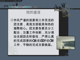 组织建设 作风严谨的班委和工作灵活的团支委，是我支部极具特色的凝聚核心。团支委各委员分工配合，注重工作创新，充分调动支部团员积极性，严肃认真的完成团委的“推优”“评优”等工作，平稳的完成支委换届。  Start  >>  纲要   >>  组织建设  P5 