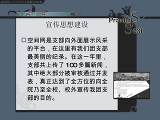 宣传思想建设 空间网是支部向外面展示风采的平台，在这里有我们团支部最美丽的纪录。在这一年里，支部共上传了 100 多篇新闻，其中绝大部分被审核通过并发表，真正达到了全方位的向全院乃至全校、校外宣传我团支部的目的。 Start  >>  纲要   >>  宣传思想建设  P2 