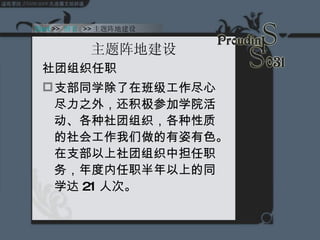 主题阵地建设 社团组织任职 支部同学除了在班级工作尽心尽力之外，还积极参加学院活动、各种社团组织，各种性质的社会工作我们做的有姿有色。在支部以上社团组织中担任职务，年度内任职半年以上的同学达 21 人次。 Start  >>  纲要   >> 主题阵地建设 