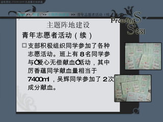主题阵地建设 青年志愿者活动（续） 支部积极组织同学参加了各种志愿活动。班上有 8 名同学参与“爱心无偿献血”活动，其中厉香蕴同学献血量相当于 7400ml ，吴辉同学参加了 2 次成分献血。 Start  >>  纲要   >> 主题阵地建设   >>  青年志愿者活动（续） 