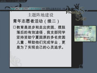 主题阵地建设 青年志愿者活动（续二） 教育是进步和走出贫困、摆脱落后的有效途径，我支部同学坚持资助宁夏固原的多名贫困儿童，帮助他们完成学业，更是为了实现自己的心灵追求。 Start >>  纲要  >> 主题阵地建设 Start  >>  纲要   >> 主题阵地建设   >>  青年志愿者活动（续二） 