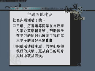 主题阵地建设 社会实践活动（续） 王瑶、厉香蕴等同学在自己家乡举办英语辅导班，帮助孩子在学习的同时也展示了我们武大学子的良好形象…… 实践活动结束后，同学们取得很好的成绩，更从自己的切身实践中获益匪浅。  Start  >>  纲要   >>  主题阵地建设   >> 社会实践活动（续） 