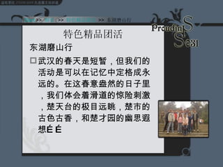 特色精品团活 东湖磨山行 武汉的春天是短暂，但我们的活动是可以在记忆中定格成永远的。在这春意盎然的日子里，我们体会着滑道的惊险刺激，楚天台的极目远眺，楚市的古色古香，和楚才园的幽思遐想…… Start  >>  纲要   >>  特色精品团活   >>  东湖磨山行 
