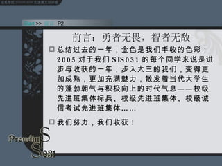 前言： 勇者无畏，智者无敌 总结过去的一年，金色是我们丰收的色彩： 2005 对于我们 SIS031 的每个同学来说是进步与收获的一年，步入大三的我们，变得更加成熟，更加充满魅力，散发着当代大学生的蓬勃朝气与积极向上的时代气息—— 校级先进班集体标兵、校级先进班集体、校级诚信考试先进班集体 …… 我们努力，我们收获！ Start  >>  前言   P2 