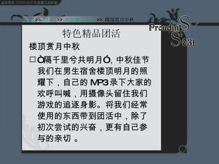 特色精品团活 楼顶赏月中秋 “ 隔千里兮共明月”，中秋佳节我们在男生宿舍楼顶明月的照耀下，自己的 MP3 录下大家的欢呼叫喊，用摄像头留住我们游戏的追逐身影。将我们经常使用的东西带到团活中，除了初次尝试的兴奋，更有自己参与的亲切 。 Start  >>  纲要   >>  特色精品团活   >>  楼顶赏月中秋 
