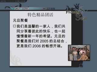 特色精品团活 元旦聚餐 我们是温馨的一家人，我们共同分享着彼此的快乐，也一起憧憬着新一年的希望。元旦的聚餐是我们对 2005 的总结会，更是我们 2006 的畅想开端。 Start  >>  纲要   >>  特色精品团活   >>  元旦聚餐 