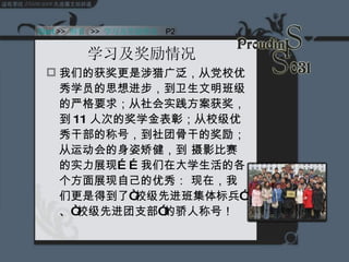 学习及奖励情况  我们的获奖更是涉猎广泛，从党校优秀学员的思想进步，到卫生文明班级的严格要求；从社会实践方案获奖，到 11 人次的奖学金表彰；从校级优秀干部的称号，到社团骨干的奖励；从运动会的身姿矫健，到 摄影比赛的实力展现……我们在大学生活的各个方面展现自己的优秀： 现在，我们更是得到了“校级先进班集体标兵”、“校级先进团支部”的骄人称号！ Start  >>  纲要   >>  学习及奖励情况   P2 
