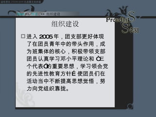 组织建设 进入 2005 年，团支部更好体现了在团员青年中的带头作用，成为班集体的核心，积极带领支部团员认真学习邓小平理论和 “三个代表”的重要思想，学习领会党的先进性教育方针…使团员们在活动当中不断提高思想觉悟，努力向党组织靠拢。 Start  >>  纲要   >>  组织建设 