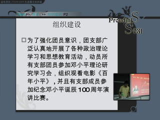 组织建设 为了强化团员意识，团支部广泛认真地开展了各种政治理论学习和思想教育活动，动员所有支部团员参加邓小平理论研究学习会，组织观看电影《百年小平》 , 并且有支部成员参加纪念邓小平诞辰 100 周年演讲比赛。 Start  >>  纲要   >>  组织建设  P2 