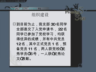 组织建设 到目前为止，我支部 30 名同学全部递交了入党申请书， 22 名同学已参加了党校学习，均获得优异的成绩，并有中共党员 12 名，其中正式党员 1 名，预备党员 11 名，两人获党校“优秀学员”称号，一人获“优秀论文”表彰。 Start  >>  纲要   >>  组织建设  P3 