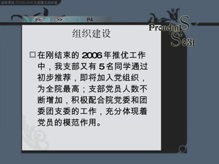组织建设 在刚结束的 2006 年推优工作中，我支部又有 5 名同学通过初步推荐，即将加入党组织，为全院最高；支部党员人数不断增加，积极配合院党委和团委团支委的工作，充分体现着党员的模范作用。  Start  >>  纲要   >>  组织建设  P4 