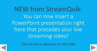 NEW from StreamQuik: 
You can now insert a 
PowerPoint presentation right 
here that precedes your live 
streaming video! 
Click arrow to advance to next slide 
 