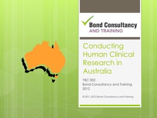 Conducting
Human Clinical
Research in
Australia
YBC 002
Bond Consultancy and Training
2012

© 2011-2012 Bond Consultancy and Training
 
