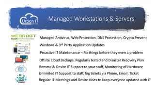 Managed Workstations & Servers
Managed Antivirus, Web Protection, DNS Protection, Crypto Prevent
Windows & 3rd Party Application Updates
Proactive IT Maintenance – Fix things before they even a problem
Offsite Cloud Backups, Regularly tested and Disaster Recovery Plan
Remote & Onsite IT Support to your staff, Monitoring of Hardware
Regular IT Meetings and Onsite Visits to keep everyone updated with IT
Unlimited IT Support to staff, log tickets via Phone, Email, Ticket
 
