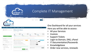 One Dashboard for all your services
Complete IT Management
Here you will be able to access:
• All your Services
• Invoices
• Support Tickets
• Login to Domain, DNS, cPanel
• IT Documentation/Passwords
• Knowledgebase
• Order new services, renewals
 