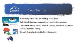 Cloud Backups
All your important Data is backed up to the cloud
Daily, Hourly Backups – depending on your businesses needs
Secure Amazon S3 Storage
Securely Australian Hosted in Tier 3 Datacenter
Office 365 Backup – Email, Calendar, Contacts, OneDrive, SharePoint
 
