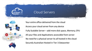 Cloud Servers
Your entire office delivered from the cloud
Access your cloud server from any device
Fully Scalable Server – add more disk space, Memory, CPU
No need for a physical server its all hosted in the cloud
Securely Australian Hosted in Tier 3 Datacenter
All your files and Applications accessible from server
 