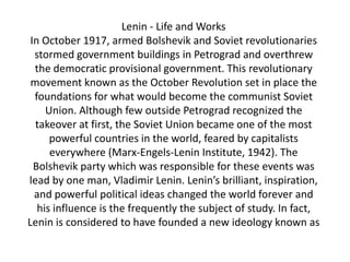Lenin - Life and Works
 In October 1917, armed Bolshevik and Soviet revolutionaries
  stormed government buildings in Petrograd and overthrew
  the democratic provisional government. This revolutionary
 movement known as the October Revolution set in place the
  foundations for what would become the communist Soviet
     Union. Although few outside Petrograd recognized the
  takeover at first, the Soviet Union became one of the most
      powerful countries in the world, feared by capitalists
      everywhere (Marx-Engels-Lenin Institute, 1942). The
  Bolshevik party which was responsible for these events was
lead by one man, Vladimir Lenin. Lenin’s brilliant, inspiration,
  and powerful political ideas changed the world forever and
   his influence is the frequently the subject of study. In fact,
Lenin is considered to have founded a new ideology known as
 