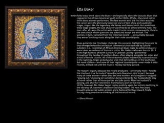 Etta Baker
When folks today think about the blues—and especially about the acoustic blues that
reigned in the African American South in the 1920s–1950s—they tend not to
think about women performers. The few women who did find their way into
the canon were the gloriously bedecked stars of tent-show and vaudeville
stages, singers like the legendary Ma Rainey and Bessie Smith. But aside from
these stage singers, the cast of players seemed to be almost entirely male. The
men, after all, were the artists who made it onto records; consequently, they’re
the ones about whom questions are asked and essays are written. The
women, in turn, vanished from the historical record . . . presumably because
they weren’t making music alongside their male counterparts.
Blues guitarists like Etta Baker challenge this scenario, highlighting the grand lie
that emerged when the artifacts of commercial choices made by cultural
outsiders (i.e., recordings of African American blues made by white producers)
were taken as evidence of historical truths. Ms. Baker—who was born in 1913
in the high foothills of North Carolina’s Caldwell County—performed
throughout the heyday of southern blues, often playing alongside her sister and
a host of female cousins. All of these women played masterfully nuanced music
in the ragtimey, finger-picked guitar style that defined blues in the Southeast.
But none of them—and none of their regional counterparts—ever made it onto
records, at least not until the music’s heyday had long passed.
The reason? In part, because the record producers—universally male—held to
the tried-and-true formula of recording only bluesmen. And in part, because
many of these women—when they became mothers and caregivers—stopped
“playing out,” choosing (or sometimes being ordered by her husbands) to play
at home rather than at house parties and juke joints. After her husband’s
passing, and after her retirement from factory-work in the mid-
1970s, however, Ms. Baker began to play publicly again, her artistry testifying to
the vibrancy of a women’s tradition too long hidden. The next few years
brought widespread public acclaim and a National Heritage Award, finally
forcing a long-overdue re-thinking of the historical record.
— Glenn Hinson
 
