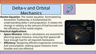 Delta-v and Orbital
Mechanics
Rocket Equation: The rocket equation, formulated by
Konstantin Tsiolkovsky, is fundamental for
understanding delta-v and propulsion. It relates the
change in velocity to the amount of fuel burned and
the efficiency of the rocket engine.
Practical Applications:
• Space Missions: Delta-v calculations are essential for
planning space missions, ensuring that spacecraft
have enough fuel for all required maneuvers.
• Efficiency: Designing efficient trajectories minimizes
fuel consumption, making space missions more
feasible and cost-effective.
 
