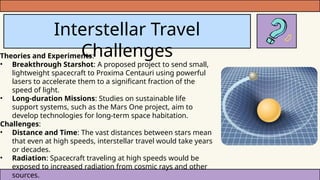 Interstellar Travel
Challenges
Theories and Experiments:
• Breakthrough Starshot: A proposed project to send small,
lightweight spacecraft to Proxima Centauri using powerful
lasers to accelerate them to a significant fraction of the
speed of light.
• Long-duration Missions: Studies on sustainable life
support systems, such as the Mars One project, aim to
develop technologies for long-term space habitation.
Challenges:
• Distance and Time: The vast distances between stars mean
that even at high speeds, interstellar travel would take years
or decades.
• Radiation: Spacecraft traveling at high speeds would be
exposed to increased radiation from cosmic rays and other
sources.
 