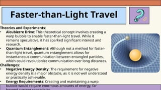Faster-than-Light Travel
Theories and Experiments:
• Alcubierre Drive: This theoretical concept involves creating a
warp bubble to enable faster-than-light travel. While it
remains speculative, it has sparked significant interest and
research.
• Quantum Entanglement: Although not a method for faster-
than-light travel, quantum entanglement allows for
instantaneous communication between entangled particles,
which could revolutionize communication over long distances.
Challenges:
• Negative Energy Density: The requirement for negative
energy density is a major obstacle, as it is not well understood
or practically achievable.
• Energy Requirements: Creating and maintaining a warp
bubble would require enormous amounts of energy, far
 