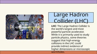 LHC: The Large Hadron Collider is
the world's largest and most
powerful particle accelerator.
While it is primarily used to study
particle physics, some theories
suggest that high-energy
collisions in the LHC could
provide indirect evidence of
higher dimensions or microscopic
wormholes.
Large Hadron
Collider (LHC)
 