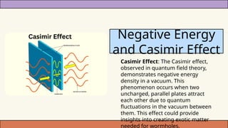 Casimir Effect: The Casimir effect,
observed in quantum field theory,
demonstrates negative energy
density in a vacuum. This
phenomenon occurs when two
uncharged, parallel plates attract
each other due to quantum
fluctuations in the vacuum between
them. This effect could provide
insights into creating exotic matter
needed for wormholes.
Negative Energy
and Casimir Effect
 