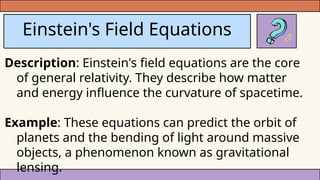 Einstein's Field Equations
Description: Einstein's field equations are the core
of general relativity. They describe how matter
and energy influence the curvature of spacetime.
Example: These equations can predict the orbit of
planets and the bending of light around massive
objects, a phenomenon known as gravitational
lensing.
 