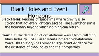 Black Holes and Event
Horizons
Black Holes: Regions of spacetime where gravity is so
strong that not even light can escape. The event horizon is
the boundary beyond which nothing can return.
Example: The detection of gravitational waves from colliding
black holes by LIGO (Laser Interferometer Gravitational-
Wave Observatory) has provided significant evidence for
the existence of black holes and their properties.
 