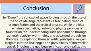 Conclusion
In "Dune," the concept of space folding through the use of
the Spice Melange represents a fascinating blend of
science fiction and theoretical physics. While the idea
remains speculative, real-world physics provides a
foundation for understanding such phenomena through
general relativity, wormholes, and advanced propulsion
theories. By exploring these scientific principles, we gain
insights into the challenges and possibilities of interstellar
travel. Bridging the gap between fiction and reality, this
 