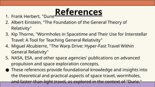 References
1. Frank Herbert, "Dune"
2. Albert Einstein, "The Foundation of the General Theory of
Relativity"
3. Kip Thorne, "Wormholes in Spacetime and Their Use for Interstellar
Travel: A Tool for Teaching General Relativity"
4. Miguel Alcubierre, "The Warp Drive: Hyper-Fast Travel Within
General Relativity"
5. NASA, ESA, and other space agencies' publications on advanced
propulsion and space exploration concepts.
● These references provide foundational knowledge and insights into
the theoretical and practical aspects of space travel, wormholes,
and faster-than-light travel, as explored in the context of "Dune."
 