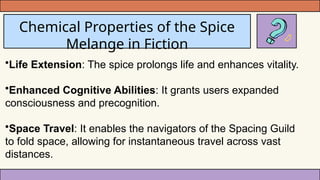 Chemical Properties of the Spice
Melange in Fiction
•Life Extension: The spice prolongs life and enhances vitality.
•Enhanced Cognitive Abilities: It grants users expanded
consciousness and precognition.
•Space Travel: It enables the navigators of the Spacing Guild
to fold space, allowing for instantaneous travel across vast
distances.
 