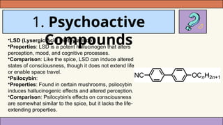 1. Psychoactive
Compounds
•LSD (Lysergic Acid Diethylamide):
•Properties: LSD is a potent hallucinogen that alters
perception, mood, and cognitive processes.
•Comparison: Like the spice, LSD can induce altered
states of consciousness, though it does not extend life
or enable space travel.
•Psilocybin:
•Properties: Found in certain mushrooms, psilocybin
induces hallucinogenic effects and altered perception.
•Comparison: Psilocybin's effects on consciousness
are somewhat similar to the spice, but it lacks the life-
extending properties.
 