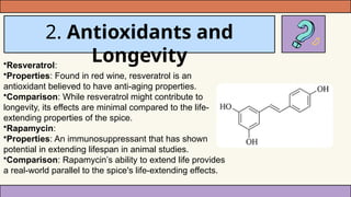 2. Antioxidants and
Longevity
•Resveratrol:
•Properties: Found in red wine, resveratrol is an
antioxidant believed to have anti-aging properties.
•Comparison: While resveratrol might contribute to
longevity, its effects are minimal compared to the life-
extending properties of the spice.
•Rapamycin:
•Properties: An immunosuppressant that has shown
potential in extending lifespan in animal studies.
•Comparison: Rapamycin’s ability to extend life provides
a real-world parallel to the spice's life-extending effects.
 