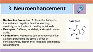 3. Neuroenhancement
• Nootropics:Properties: A class of substances
that enhance cognitive function, memory,
creativity, or motivation in healthy individuals.
• Examples: Caffeine, modafinil, and certain amino
acids.
• Comparison: Nootropics can enhance cognitive
abilities, paralleling the spice's effect on
consciousness, though their impact is significantly
less profound.
 