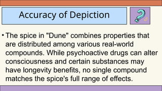 Accuracy of Depiction
• The spice in "Dune" combines properties that
are distributed among various real-world
compounds. While psychoactive drugs can alter
consciousness and certain substances may
have longevity benefits, no single compound
matches the spice's full range of effects.
 