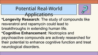 Potential Real-World
Applications
•Longevity Research: The study of compounds like
resveratrol and rapamycin could lead to
breakthroughs in extending human life.
•Cognitive Enhancement: Nootropics and
psychoactive compounds are actively researched for
their potential to enhance cognitive function and treat
neurological disorders.
 