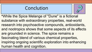 Conclution
•While the Spice Melange of "Dune" is a fictional
substance with extraordinary properties, real-world
research into psychoactive compounds, antioxidants,
and nootropics shows that some aspects of its effects
are grounded in science. The spice remains a
fascinating blend of various chemical properties,
inspiring ongoing scientific exploration into enhancing
human health and cognition.
 
