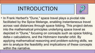 INTRODUCTION
• In Frank Herbert's "Dune," space travel plays a pivotal role
facilitated by the Spice Melange, enabling instantaneous travel
across vast distances through space folding. This project delves
into the mathematical principles underlying space travel as
depicted in "Dune," focusing on concepts such as space folding,
delta-v calculations, and the Hohmann transfer orbit. By
applying mathematical reasoning and problem-solving skills, we
aim to analyze the feasibility and implications of these concepts
within the narrative.
 