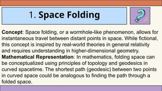 1. Space Folding
Concept: Space folding, or a wormhole-like phenomenon, allows for
instantaneous travel between distant points in space. While fictional,
this concept is inspired by real-world theories in general relativity
and requires understanding in higher-dimensional geometry.
Mathematical Representation: In mathematics, folding space can
be conceptualized using principles of topology and geodesics in
curved spacetime. The shortest path (geodesic) between two points
in curved space could be analogous to finding the path through a
folded space.
 
